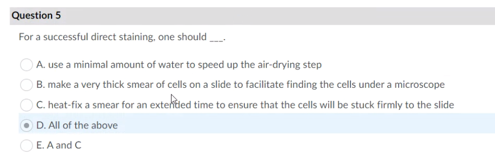 Question 5
For a successful direct staining, one should
A. use a minimal amount of water to speed up the air-drying step
B. make a very thick smear of cells on a slide to facilitate finding the cells under a microscope
C. heat-fix a smear for an extended time to ensure that the cells will be stuck firmly to the slide
D. All of the above
E. A and C