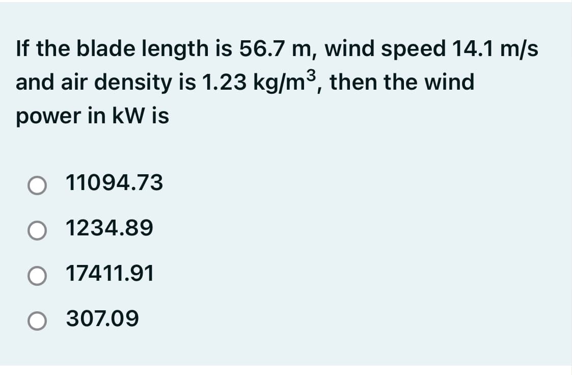 If the blade length is 56.7 m, wind speed 14.1 m/s
and air density is 1.23 kg/m3, then the wind
power in kW is
O 11094.73
O 1234.89
O 17411.91
O 307.09
