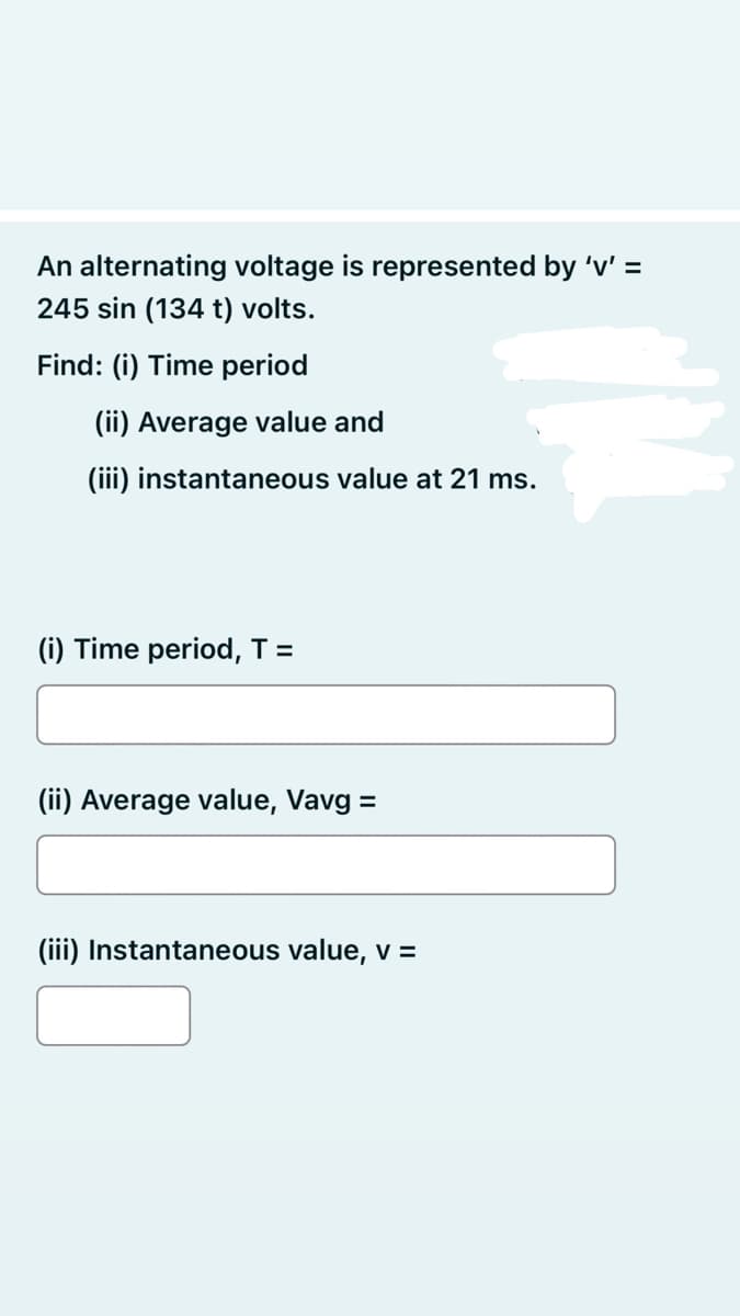 An alternating voltage is represented by 'v' =
245 sin (134 t) volts.
Find: (i) Time period
(ii) Average value and
(iii) instantaneous value at 21 ms.
(i) Time period, T =
(ii) Average value, Vavg =
(iii) Instantaneous value, v =
