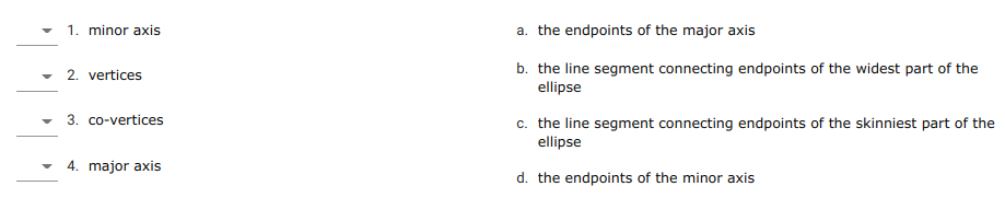 1. minor axis
a. the endpoints of the major axis
b. the line segment connecting endpoints of the widest part of the
ellipse
2. vertices
c. the line segment connecting endpoints of the skinniest part of the
ellipse
3. co-vertices
4. major axis
d. the endpoints of the minor axis
