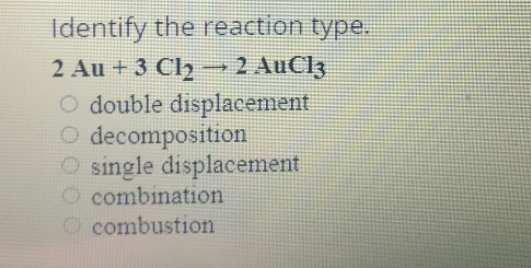 Identify the reaction type.
2 Au + 3 Ch →2 AuCl3
O double displacement
O decomposition
single displacement
O combination
O combustion
