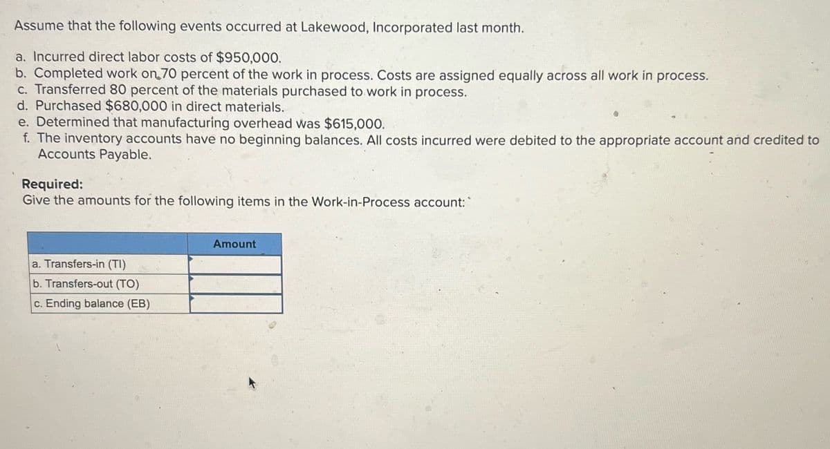 Assume that the following events occurred at Lakewood, Incorporated last month.
a. Incurred direct labor costs of $950,000.
b. Completed work on 70 percent of the work in process. Costs are assigned equally across all work in process.
c. Transferred 80 percent of the materials purchased to work in process.
d. Purchased $680,000 in direct materials.
e. Determined that manufacturing overhead was $615,000.
f. The inventory accounts have no beginning balances. All costs incurred were debited to the appropriate account and credited to
Accounts Payable.
Required:
Give the amounts for the following items in the Work-in-Process account:
a. Transfers-in (TI)
b. Transfers-out (TO)
c. Ending balance (EB)
Amount
