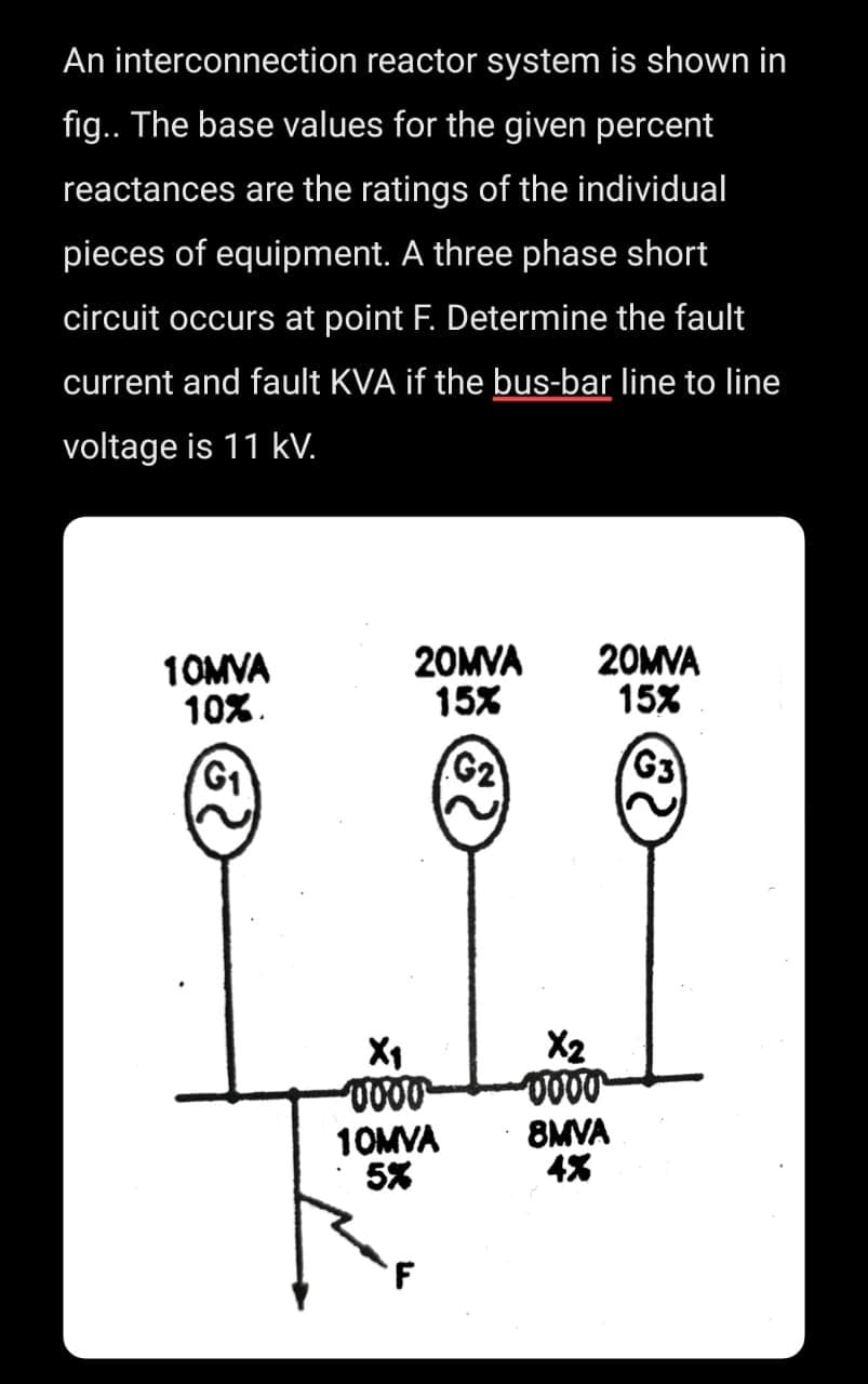 An interconnection reactor system is shown in
fig.. The base values for the given percent
reactances are the ratings of the individual
pieces of equipment. A three phase short
circuit occurs at point F. Determine the fault
current and fault KVA if the bus-bar line to line
voltage is 11 kV.
10MVA
10%.
G₁
20MVA
15%
G₂
X₁
-0000
10MVA
5%
20MVA
15%
G3
-0000
8MVA
4%