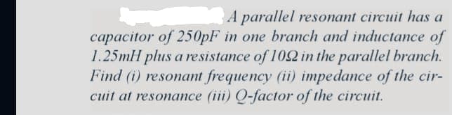 A parallel resonant circuit has a
capacitor of 250pF in one branch and inductance of
1.25mH plus a resistance of 1092 in the parallel branch.
Find (i) resonant frequency (ii) impedance of the cir-
cuit at resonance (iii) Q-factor of the circuit.
