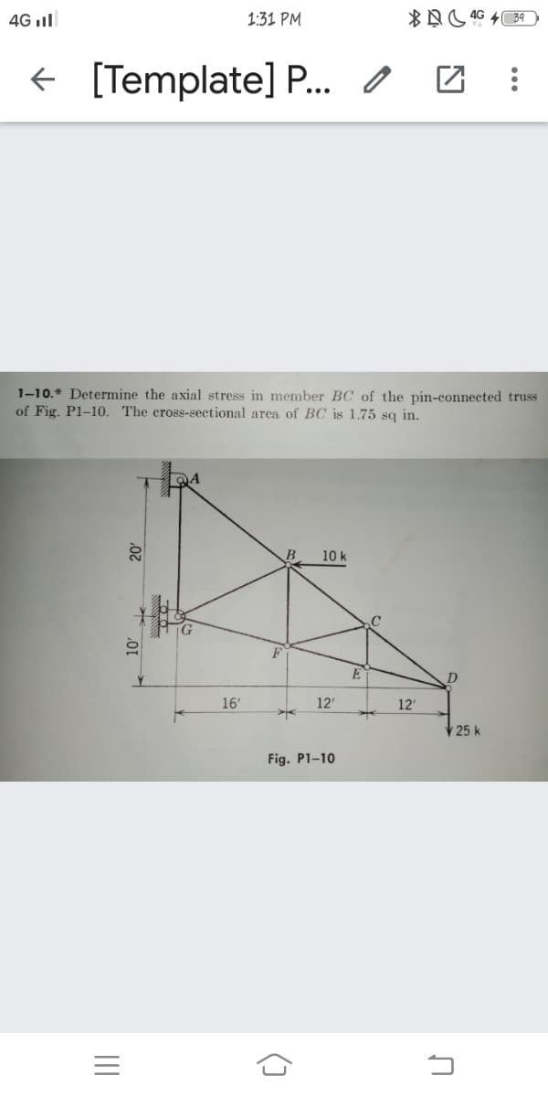 4G ll
1:31 PM
+ [Template] P. O
1-10.* Determine the axial stress in member BC of the pin-connected truss
of Fig. P1–10. The cross-sectional area of BC is 1.75 sq in.
10 k
E
16'
12'
12'
25 k
Fig. P1-10
=
()

