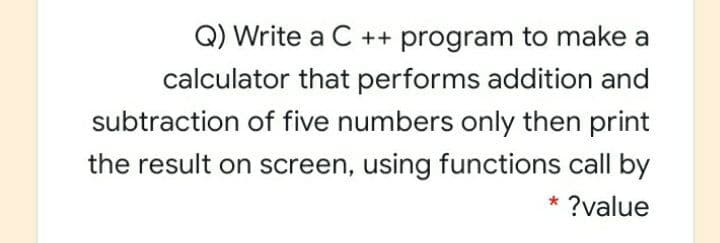 Q) Write a C ++ program to make a
calculator that performs addition and
subtraction of five numbers only then print
the result on screen, using functions call by
* ?value
