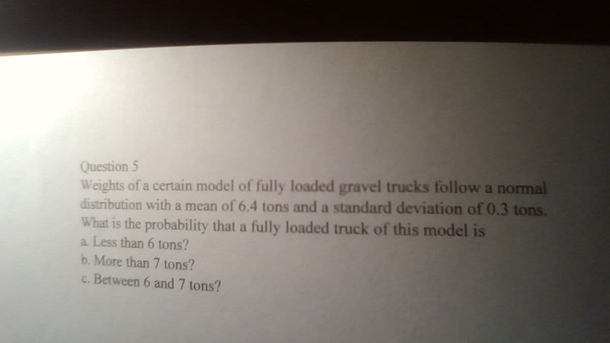 Question 5
Weights of a certain model of fully loaded gravel trucks follow a normal
distribution with a mean of 6.4 tons and a standard deviation of 0.3 tons.
What is the probability that a fully loaded truck of this model is
a Less than 6 tons?
b. More than 7 tons?
c. Between 6 and 7 tons?
