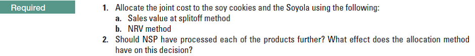 1. Allocate the joint cost to the soy cookies and the Soyola using the following:
a. Sales value at splitoff method
b. NRV method
Required
2. Should NSP have processed each of the products further? What effect does the allocation method
have on this decision?
