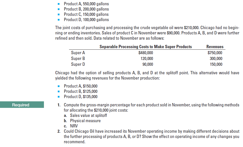 Product A, 550,000 gallons
Product B, 200,000 gallons
• Product C, 150,000 gallons
• Product D, 100,000 gallons
The joint costs of purchasing and processing the crude vegetable oil were $210,000. Chicago had no begin-
ning or ending inventories. Sales of product C in November were $90,000. Products A, B, and D were further
refined and then sold. Data related to November are as follows:
Separable Processing Costs to Make Super Products
$480,000
Revenues
Super A
Super B
Super D
$750,000
300,000
150,000
120,000
90,000
Chicago had the option of selling products A, B, and D at the splitoff point. This alternative would have
yielded the following revenues for the November production:
Product A, $150,000
Product B, $125,000
Product D, $135,000
1. Compute the gross-margin percentage for each product sold in November, using the following methods
for allocating the $210,000 joint costs:
a. Sales value at splitoff
b. Physical measure
c. NRV
2. Could Chicago Oil have increased its November operating income by making different decisions about
the further processing of products A, B, or D? Show the effect on operating income of any changes you
recommend.
Required
