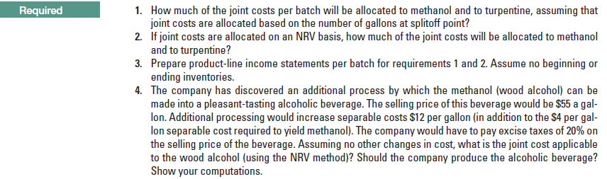 1. How much of the joint costs per batch will be allocated to methanol and to turpentine, assuming that
joint costs are allocated based on the number of gallons at splitoff point?
2. If joint costs are allocated on an NRV basis, how much of the joint costs will be allocated to methanol
and to turpentine?
3. Prepare product-line income statements per batch for requirements 1 and 2. Assume no beginning or
ending inventories.
4. The company has discovered an additional process by which the methanol (wood alcohol) can be
made into a pleasant-tasting alcoholic beverage. The selling price of this beverage would be $55 a gal-
lon. Additional processing would increase separable costs $12 per gallon (in addition to the $4 per gal-
lon separable cost required to yield methanol). The company would have to pay excise taxes of 20% on
the selling price of the beverage. Assuming no other changes in cost, what is the joint cost applicable
to the wood alcohol (using the NRV method)? Should the company pra
Show your computations.
Required
the alcoholic beverage?
