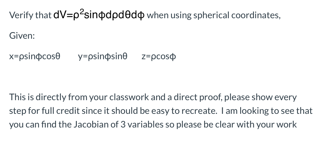 Verify that dV=p²sinodpdedo when using spherical coordinates,
Given:
x=psinocose
y=psinosine
z=pcoso
This is directly from your classwork and a direct proof, please show every
step for full credit since it should be easy to recreate. I am looking to see that
you can find the Jacobian of 3 variables so please be clear with your work
