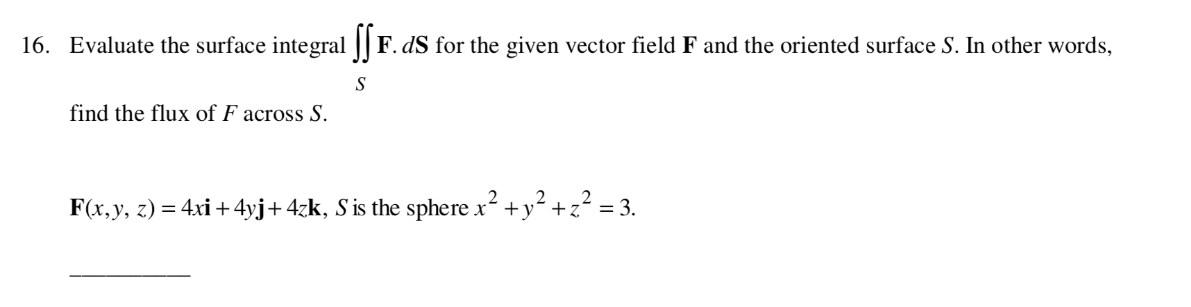 Evaluate the surface integral || F. dS for the given vector field F and the oriented surface S. In other words,
S
find the flux of F across S.
2
F(x,y, z) = 4xi + 4yj+4zk, S is the sphere x +y² +z² = 3.

