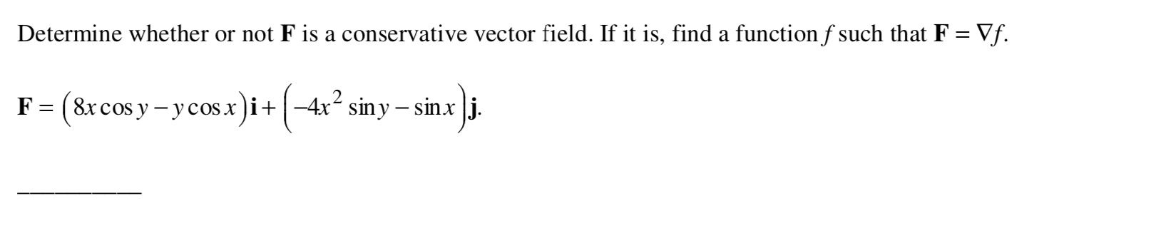 Determine whether or not F is a conservative vector field. If it is, find a function f such that F = Vf.
F= (8xcos y - ycosx)i+|-4x siny – sinx |j.
