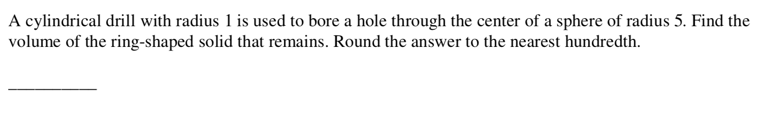 A cylindrical drill with radius 1 is used to bore a hole through the center of a sphere of radius 5. Find the
volume of the ring-shaped solid that remains. Round the answer to the nearest hundredth.
