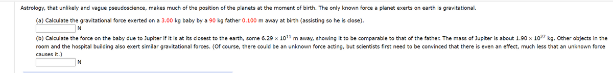 Astrology, that unlikely and vague pseudoscience, makes much of the position of the planets at the moment of birth. The only known force a planet exerts on earth is gravitational.
(a) Calculate the gravitational force exerted on a 3.00 kg baby by a 90 kg father 0.100 m away at birth (assisting so he is close).
(b) Calculate the force on the baby due to Jupiter if it is at its closest to the earth, some 6.29 x 1011 m away, showing it to be comparable to that of the father. The mass of Jupiter is about 1.90 x 1027 kg. Other objects in the
room and the hospital building also exert similar gravitational forces. (Of course, there could be an unknown force acting, but scientists first need to be convinced that there is even an effect, much less that an unknown force
causes it.)
