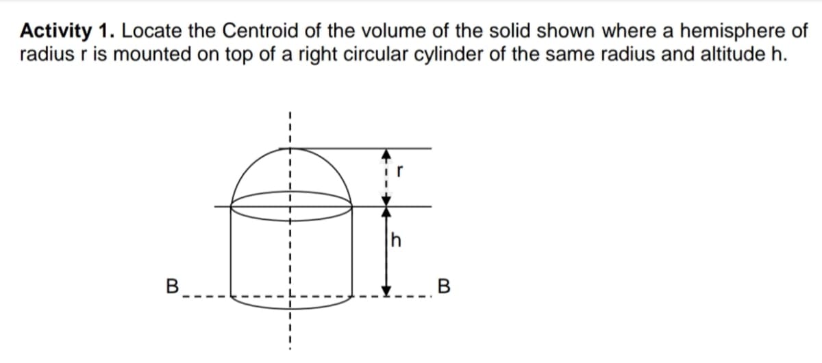 Activity 1. Locate the Centroid of the volume of the solid shown where a hemisphere of
radius r is mounted on top of a right circular cylinder of the same radius and altitude h.
B
В
