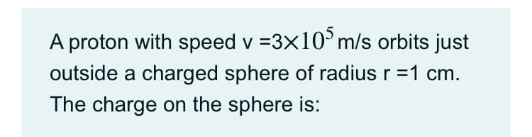 A proton with speed v =3x10°m/s orbits just
outside a charged sphere of radius r =1 cm.
The charge on the sphere is:
