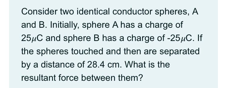 Consider two identical conductor spheres, A
and B. Initially, sphere A has a charge of
25µC and sphere B has a charge of -25µC. If
the spheres touched and then are separated
by a distance of 28.4 cm. What is the
resultant force between them?
