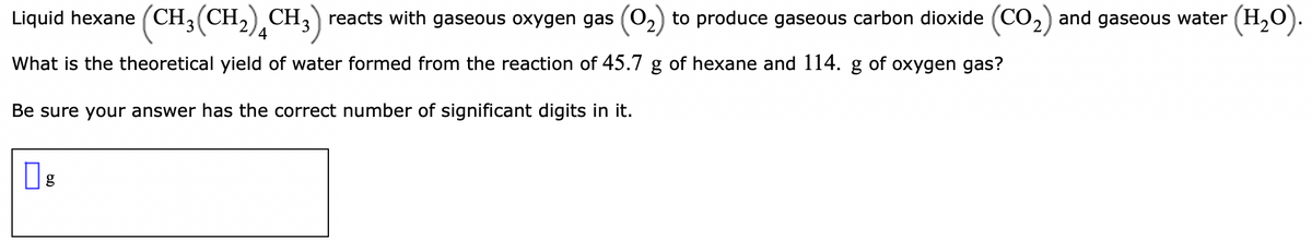 Liquid hexane (CH3(CH,),CH;) reacts with gaseous oxygen gas (02) to produce gaseous carbon dioxide (CO2) and gaseous water (H,O).
4
What is the theoretical yield of water formed from the reaction of 45.7 g of hexane and 114.
of oxygen gas?
Be sure your answer has the correct number of significant digits in it.
g
