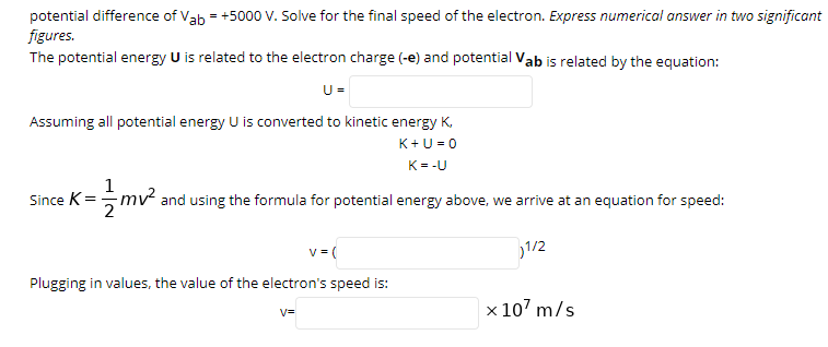 potential difference of Vab = +5000 V. Solve for the final speed of the electron. Express numerical answer in two significant
figures.
The potential energy U is related to the electron charge (-e) and potential Vab is related by the equation:
U =
Assuming all potential energy U is converted to kinetic energy K,
K+U = 0
K= -U
1
Since K= mv and using the formula for potential energy above, we arrive at an equation for speed:
v =(
1/2
Plugging in values, the value of the electron's speed is:
x 107 m/s
V=
