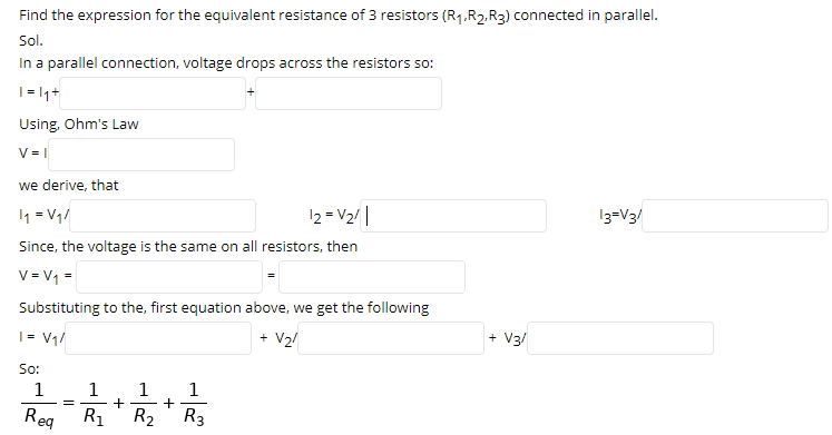 Find the expression for the equivalent resistance of 3 resistors (R1.R2.R3) connected in parallel.
Sol.
In a parallel connection, voltage drops across the resistors so:
| |1+
Using, Ohm's Law
V = |
we derive, that
1 = V1/
12 = V2/|
13=V3/
Since, the voltage is the same on all resistors, then
V= V1 =
Substituting to the, first equation above, we get the following
| = V1/
+ V2!
+ V3/
So:
1
1
Reg
R1
+
R3
R2
