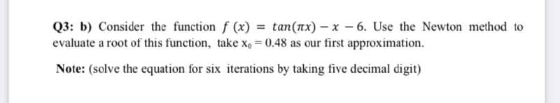 Q3: b) Consider the function f (x) = tan(nx) - x - 6. Use the Newton method to
evaluate a root of this function, take x, = 0.48 as our first approximation.
Note: (solve the equation for six iterations by taking five decimal digit)
