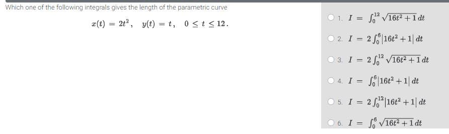 Which one of the following integrals gives the length of the parametric curve
O 1. I = S V16t2 +1 dt
a(t) = 2t, y(t) = t, 0 <t < 12.
%3D
O 2. I = 2 16t? +1| dt
O 3. I = 2 f" V16t2 + 1 dt
O 4. I = S16t2 +1| dt
O 5. I = 2 16t2 +1| dt
O 6. I = V16t2 +1 dt

