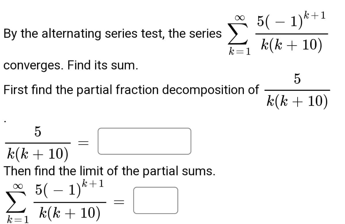 By the alternating series test, the series
converges. Find its sum.
First find the partial fraction decomposition of
5
k(k + 10)
Then find the limit of the partial sums.
k+1
∞
k = 1
=
5( − 1)k
k(k + 10)
=
5( − 1)k+
k(k + 10)
k=1
5
k(k + 10)