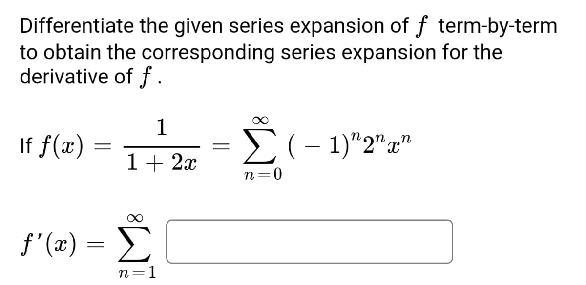 Differentiate the given series expansion of f term-by-term
to obtain the corresponding series expansion for the
derivative of f.
If f(x)
=
1
1 + 2x
f'(x) = Σ
= 1
n =
=
∞
Σ(-1)"2" xn
n=0