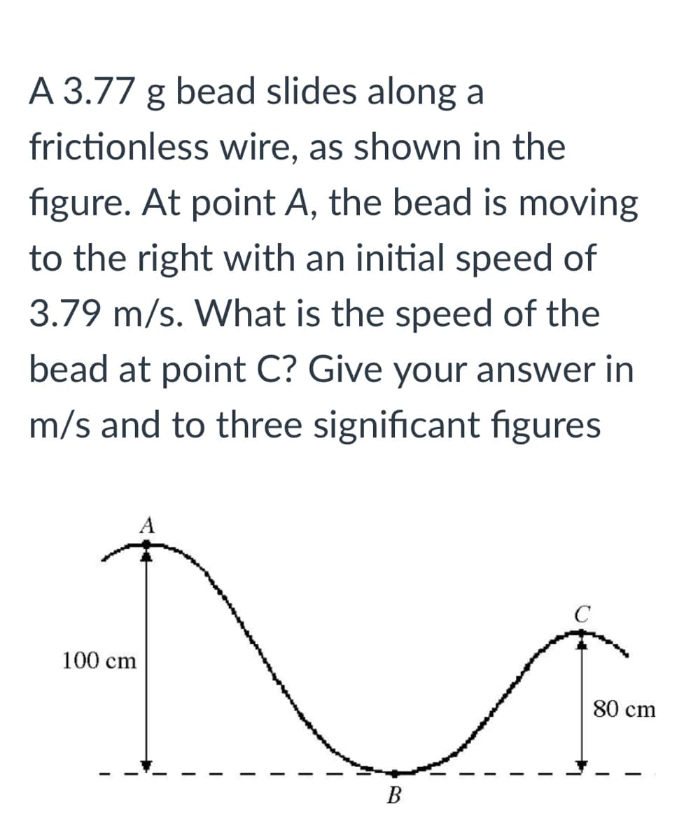 A 3.77 g bead slides along a
frictionless wire, as shown in the
figure. At point A, the bead is moving
to the right with an initial speed of
3.79 m/s. What is the speed of the
bead at point C? Give your answer in
m/s and to three significant figures
A
C
100 cm
80 cm
В
