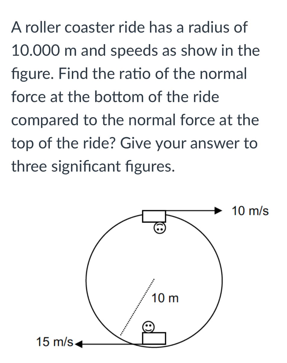 A roller coaster ride has a radius of
10.000 m and speeds as show in the
figure. Find the ratio of the normal
force at the bottom of the ride
compared to the normal force at the
top of the ride? Give your answer to
three significant figures.
10 m/s
10 m
15 m/s+
