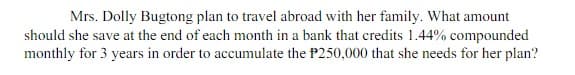 Mrs. Dolly Bugtong plan to travel abroad with her family. What amount
should she save at the end of each month in a bank that credits 1.44% compounded
monthly for 3 years in order to accumulate the P250,000 that she needs for her plan?