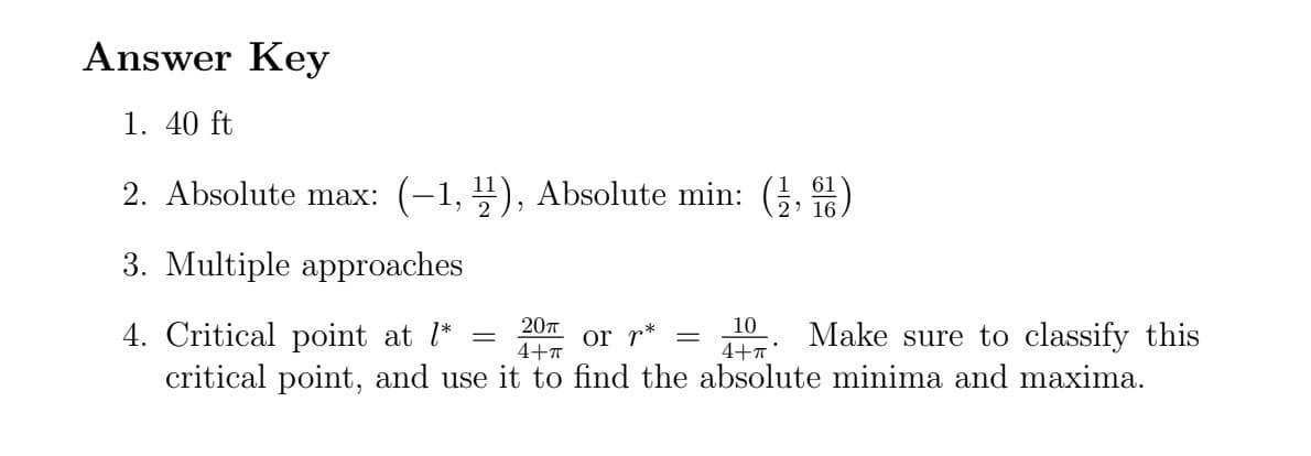 Answer Key
1. 40 ft
2. Absolute max: (-1, 1), Absolute min: (1,1)
16.
3. Multiple approaches
20π
4+π
or r* =
4. Critical point at l*
Make sure to classify this
critical point, and use it to find the absolute minima and maxima.
10
4+π
=