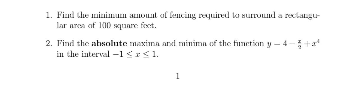 1. Find the minimum amount of fencing required to surround a rectangu-
lar area of 100 square feet.
2. Find the absolute maxima and minima of the function y = 4 − ½ + x¹
in the interval -1 ≤ x ≤ 1.