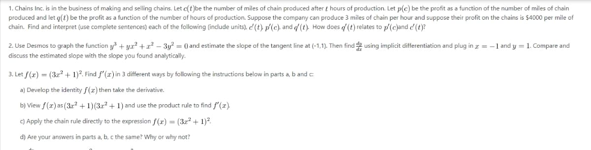 1. Chains Inc. is in the business of making and selling chains. Let c(t)be the number of miles of chain produced after thours of production. Let p(c) be the profit as a function of the number of miles of chain
produced and let g(t) be the profit as a function of the number of hours of production. Suppose the company can produce 3 miles of chain per hour and suppose their profit on the chains is $4000 per mile of
chain. Find and interpret (use complete sentences) each of the following (include units), c' (t) p'(c), and d' (t). How does d (t) relates to p'(c)and c(t)?
2. Use Desmos to graph the function y³ +yx²+x² − 3y² = 0) and estimate the slope of the tangent line at (-1,1). Then find using implicit differentiation and plug in x = -1 and y = 1. Compare and
discuss the estimated slope with the slope you found analytically.
3. Let f(x) = (3x² + 1)2. Find f'(x) in 3 different ways by following the instructions below in parts a, b and c:
a) Develop the identity f(x) then take the derivative.
b) View f(x) as (3x² + 1) (3x² + 1) and use the product rule to find f'(x).
c) Apply the chain rule directly to the expression f(x) = (3x² + 1)².
d) Are your answers in parts a, b, c the same? Why or why not?