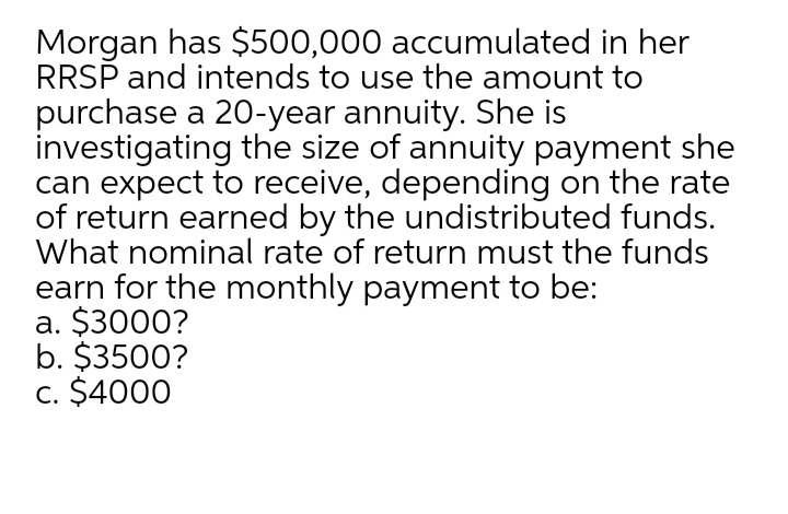 Morgan has $500,000 accumulated in her
RRSP and intends to use the amount to
purchase a 20-year annuity. She is
investigating the size of annuity payment she
can expect to receive, depending on the rate
of return earned by the undistributed funds.
What nominal rate of return must the funds
earn for the monthly payment to be:
a. $3000?
b. $3500?
c. $4000
