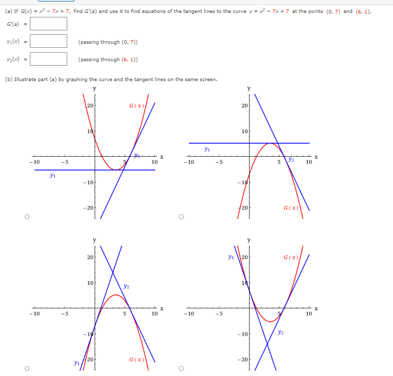 (a) If G(x)=x²-7x + 7, find G'(a) and use it to find equations of the tangent lines to the curve y = x² - 7x + 7 at the points (0,7) and (6, 1).
G'(a)
=
Y₁(x) =
Y2(x) =
(b) Illustrate part (a) by graphing the curve and the tangent lines on the same screen.
y
-10
O
O
-10
y₁
-5
(passing through (0, 7))
-5
(passing through (6, 1))
Y₁
20
10
-10
-20
20
10
-10
20
G(X)
Y₂
5
G (X)
10
10
X
X
-10
O
-10
Y₁
-5
-5
Y₁
y
20
10
-10
20
y
20
10F
-10
-20
5
دیل
G(X)
G(X)
Y₂
10
10
X
X