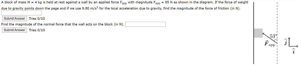 A block of mass M = 4 kg is held at rest against a wall by an applied force Fapp with magnitude Fapp = 85 N as shown in the diagram. If the force of weight
due to gravity points down the page and if we use 9.80 m/s² for the local acceleration due to gravity, find the magnitude of the force of friction (in N).
Submit Answer Tries 0/10
Find the magnitude of the normal force that the wall acts on the block (in N).
Submit Answer Tries 0/10
53%
Fa
app
(.)