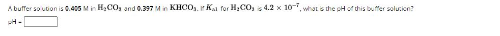 A buffer solution is 0.405 M in H2CO3 and 0.397 M in KHCO3. If Kal for H2CO3 is 4.2 × 107, what is the pH of this buffer solution?
pH =
