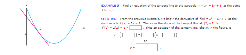 N
2
EXAMPLE 5 Find an equation of the tangent line to the parabola y=x²-8x + 9 at the point
(2, -3).
SOLUTION From the previous example, we know the derivative of f(x) = x² - 8x + 9 at the
number a is f'(a) = 2a - 8. Therefore the slope of the tangent line at (2, -3) is
f'(2) = 2(2) - 8 =
Thus an equation of the tangent line, shown in the figure, is
y-([
y =
or