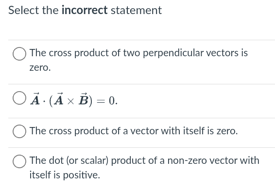 Select the incorrect statement
The cross product of two perpendicular vectors is
zero.
A. (A x B) = 0.
The cross product of a vector with itself is zero.
The dot (or scalar) product of a non-zero vector with
itself is positive.