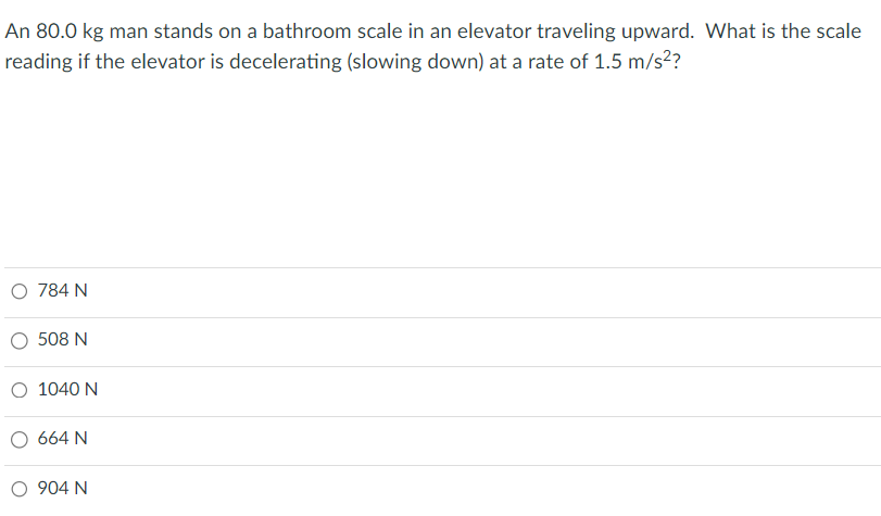 An 80.0 kg man stands on a bathroom scale in an elevator traveling upward. What is the scale
reading if the elevator is decelerating (slowing down) at a rate of 1.5 m/s²?
O 784 N
508 N
O 1040 N
664 N
O 904 N