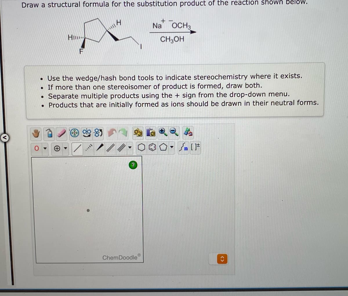 Draw a structural formula for the substitution product of the reaction shown bělow.
Na OCH3
CH3OH
• Use the wedge/hash bond tools to indicate stereochemistry where it exists.
• If more than one stereoisomer of product is formed, draw both.
Separate multiple products using the + sign from the drop-down menu.
• Products that are initially formed as ions should be drawn in their neutral forms.
ChemDoodle
