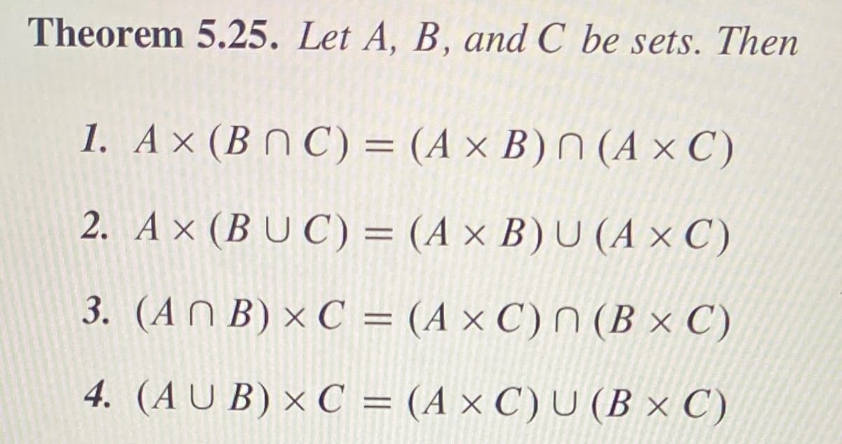 Theorem 5.25. Let A, B, and C be sets. Then
1. A× (B N C) = (A × B) N (A × C)
2. A × (B U C) = (A × B) U (A × C)
3. (AN B) × C = (A × C) N (B × C)
%3D
4. (AU B) × C = (A × C) U (B × C)
%3D
