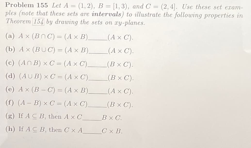 Problem 155 Let A
(1, 2), B = [1, 3), and C = (2, 4]. Use these set exam-
ples (note that these sets are intervals) to illustrate the following properties in
Theorem 154 by drawing the sets on xy-planes.
(a) A x (BnC) = (A x B).
(A x C).
|3D
(b) A x (BUC) = (A × B).
(Ax C).
(c) (ANB) x C = (A × C).
(Вх С).
(d) (AUB) × C = (A × C),
(B× C).
(e) A x (B – C) = (A × B),
(АхС).
(f) (A – B) × C = (A x C).
(B × C).
(g) If A C B, then A x C
ВХС.
(h) If A C B, then C x A
Cx B.
