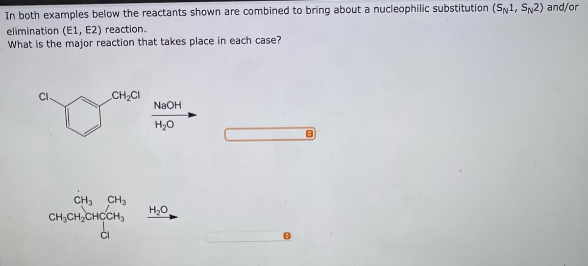 In both examples below the reactants shown are combined to bring about a nucleophilic substitution (Sn1, Sn2) and/or
elimination (E1, E2) reaction.
What is the major reaction that takes place in each case?
CH2CI
NaOH
H2O
CH3
CH3
CH,CH,CHCCH,
H20
