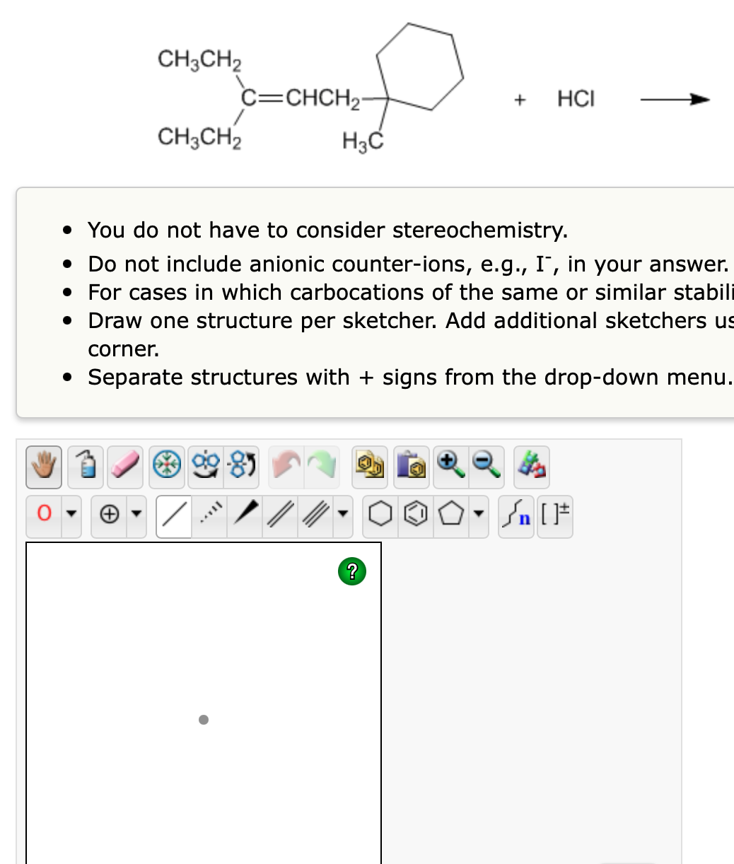 CH3CH2
c=CHCH2-
HCI
+
CH;CH2
• You do not have to consider stereochemistry.
• Do not include anionic counter-ions, e.g., I, in your answer.
• For cases in which carbocations of the same or similar stabili
• Draw one structure per sketcher. Add additional sketchers us
corner.
• Separate structures with + signs from the drop-down menu.
