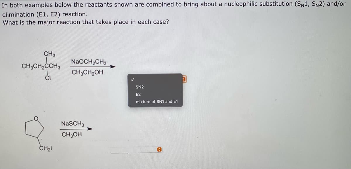 In both examples below the reactants shown are combined to bring about a nucleophilic substitution (SN1, Sn2) and/or
elimination (E1, E2) reaction.
What is the major reaction that takes place in each case?
CH3
NaOCH2CH3
CH,CH,CCH3
CH;CH,OH
SN2
E2
mixture of SN1 and E1
NaSCH3
CH3OH
CH2I
