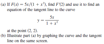 (a) If F(x) = 5x/(1 + x²), find F'(2) and use it to find an
equation of the tangent line to the curve
5x
y =
1+ x*
at the point (2, 2).
(b) Illustrate part (a) by graphing the curve and the tangent
line on the same screen.
