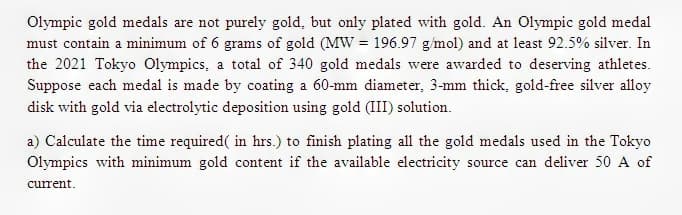 Olympic gold medals are not purely gold, but only plated with gold. An Olympic gold medal
must contain a minimum of 6 grams of gold (MW = 196.97 g/mol) and at least 92.5% silver. In
the 2021 Tokyo Olympics, a total of 340 gold medals were awarded to deserving athletes.
Suppose each medal is made by coating a 60-mm diameter, 3-mm thick, gold-free silver alloy
disk with gold via electrolytic deposition using gold (III) solution.
a) Calculate the time required( in hrs.) to finish plating all the gold medals used in the Tokyo
Olympics with minimum gold content if the available electricity source can deliver 50 A of
current.

